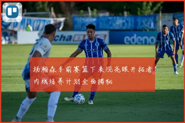 杨瀚森季前赛篮下表现亮眼开拓者内线培养计划全面揭秘