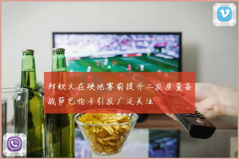郑钦文在硬地赛前提升二发质量备战萨巴伦卡引发广泛关注