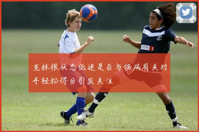 克林根状态低迷是否与伤病有关对手轻松得分引发关注