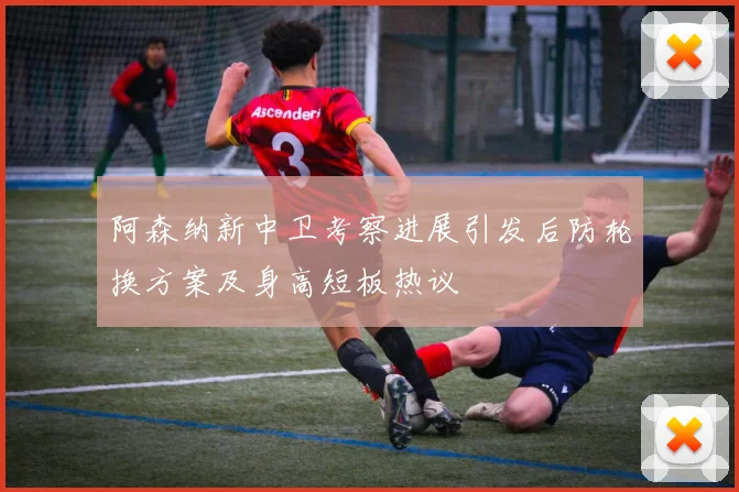 阿森纳新中卫考察进展引发后防轮换方案及身高短板热议