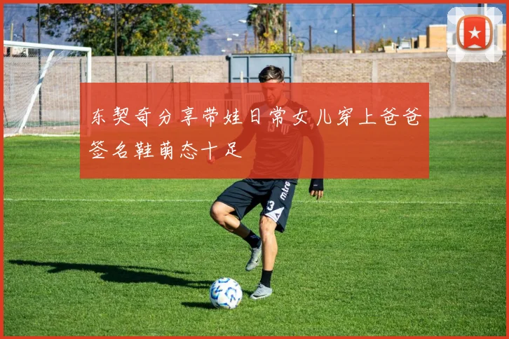 东契奇分享带娃日常女儿穿上爸爸签名鞋萌态十足