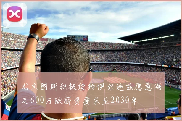 尤文图斯积极续约伊尔迪兹愿意满足600万欧薪资要求至2030年