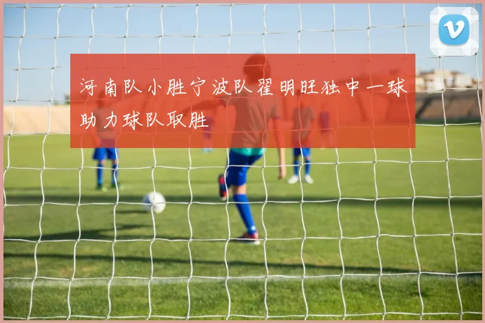 河南队小胜宁波队翟明旺独中一球助力球队取胜