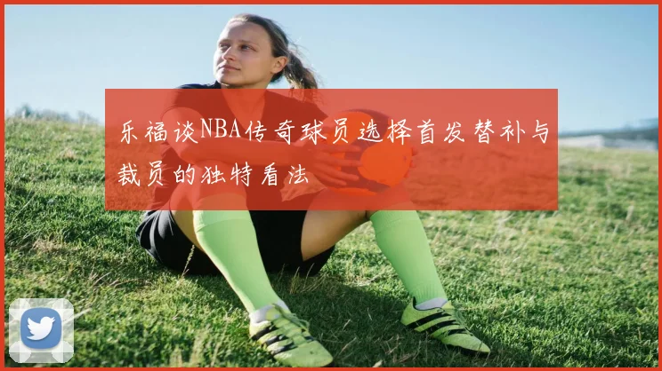 乐福谈NBA传奇球员选择首发替补与裁员的独特看法