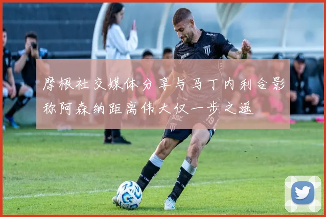 摩根社交媒体分享与马丁内利合影称阿森纳距离伟大仅一步之遥
