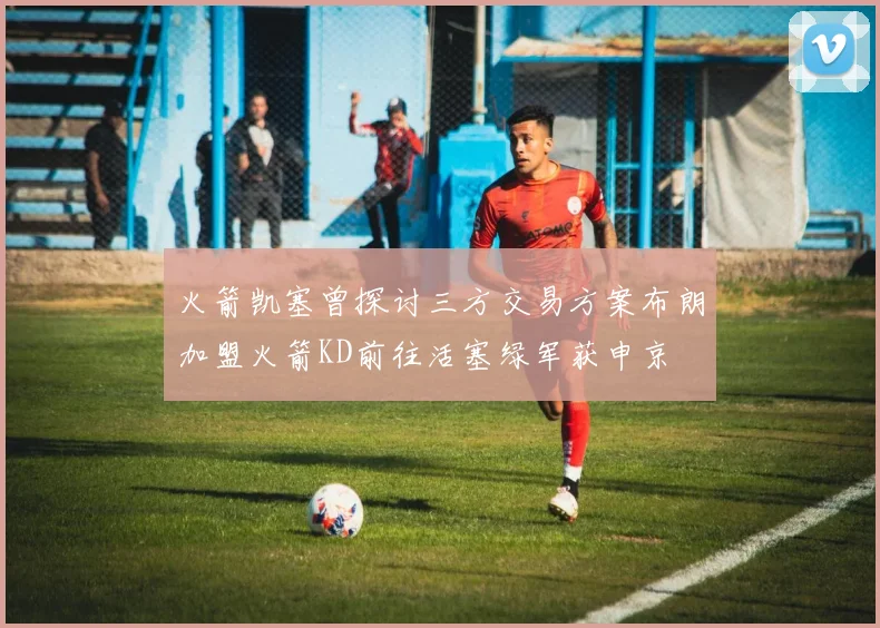 火箭凯塞曾探讨三方交易方案布朗加盟火箭KD前往活塞绿军获申京
