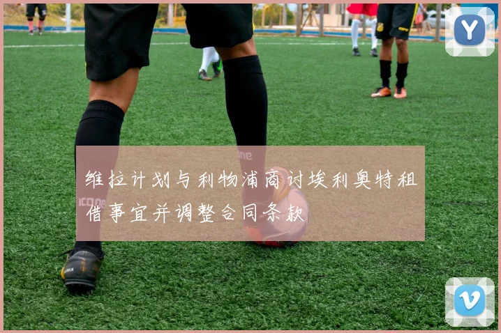 维拉计划与利物浦商讨埃利奥特租借事宜并调整合同条款
