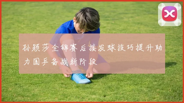 孙颖莎全锦赛后接发球技巧提升助力国乒备战新阶段