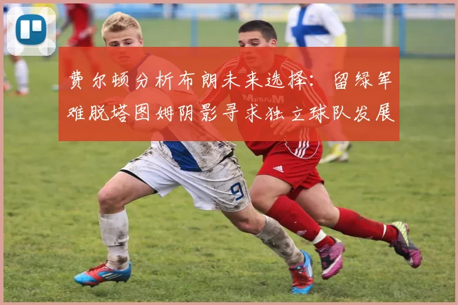 费尔顿分析布朗未来选择：留绿军难脱塔图姆阴影寻求独立球队发展