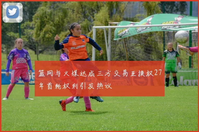 篮网与火媒达成三方交易互换权27年首轮权利引发热议