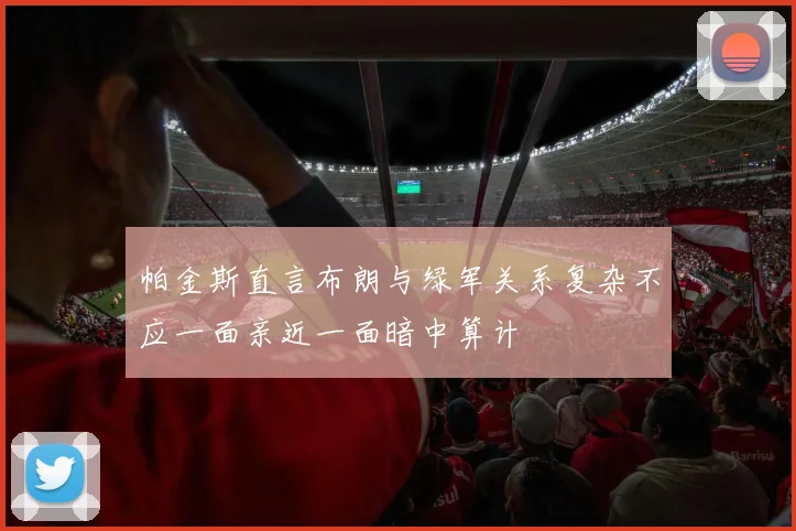 帕金斯直言布朗与绿军关系复杂不应一面亲近一面暗中算计