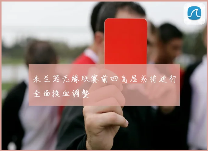 米兰若无缘联赛前四高层或将进行全面换血调整