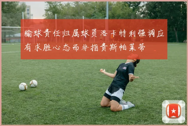 输球责任归属球员洛卡特利强调应有求胜心态而非指责斯帕莱蒂