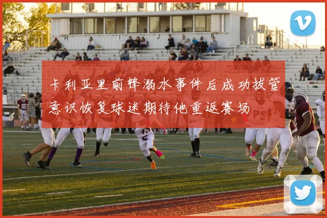 卡利亚里前锋溺水事件后成功拔管意识恢复球迷期待他重返赛场