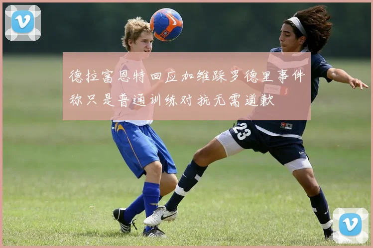 德拉富恩特回应加维踩罗德里事件称只是普通训练对抗无需道歉