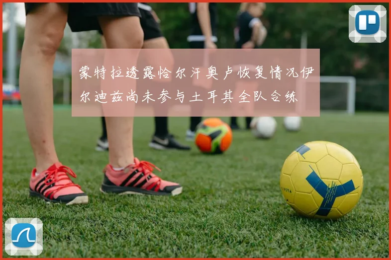 蒙特拉透露恰尔汗奥卢恢复情况伊尔迪兹尚未参与土耳其全队合练