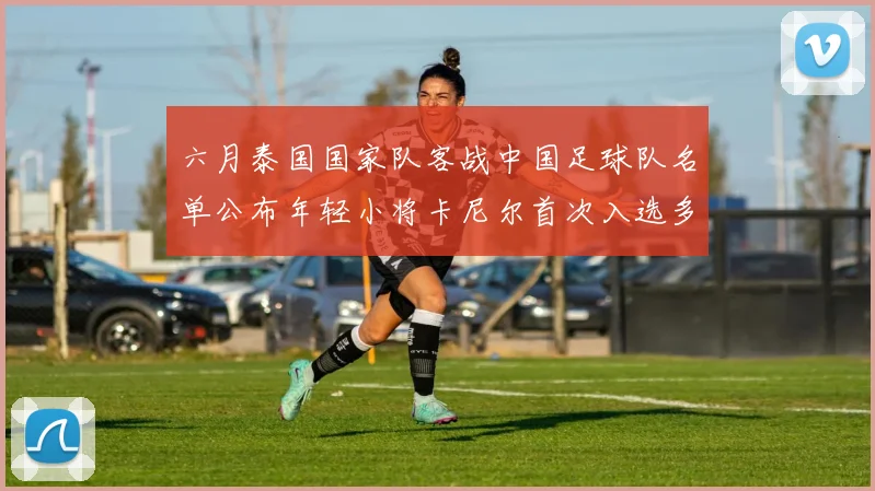 六月泰国国家队客战中国足球队名单公布年轻小将卡尼尔首次入选多名经验丰富老将随队出征