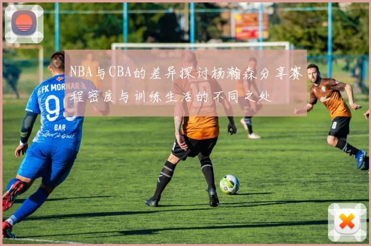 NBA与CBA的差异探讨杨瀚森分享赛程密度与训练生活的不同之处