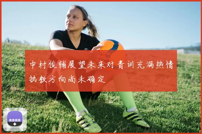 中村俊辅展望未来对青训充满热情执教方向尚未确定