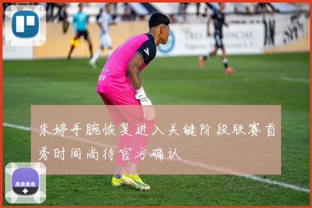 朱婷手腕恢复进入关键阶段联赛首秀时间尚待官方确认