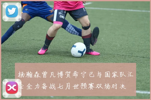 杨瀚森曾凡博贺希宁已与国家队汇合全力备战七月世预赛双场对决