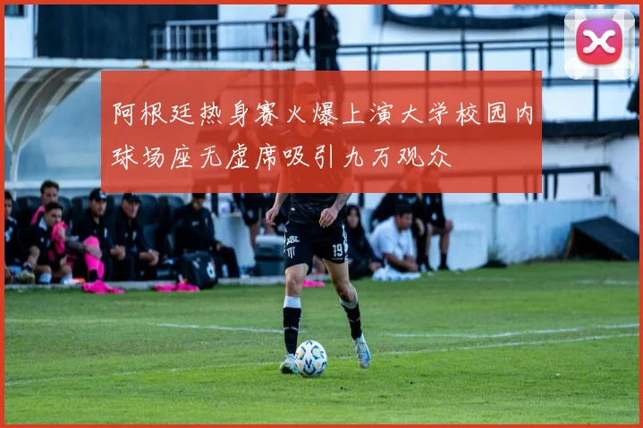 阿根廷热身赛火爆上演大学校园内球场座无虚席吸引九万观众