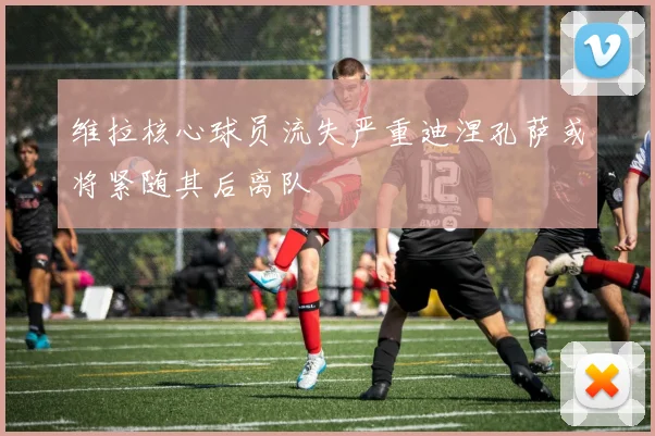维拉核心球员流失严重迪涅孔萨或将紧随其后离队