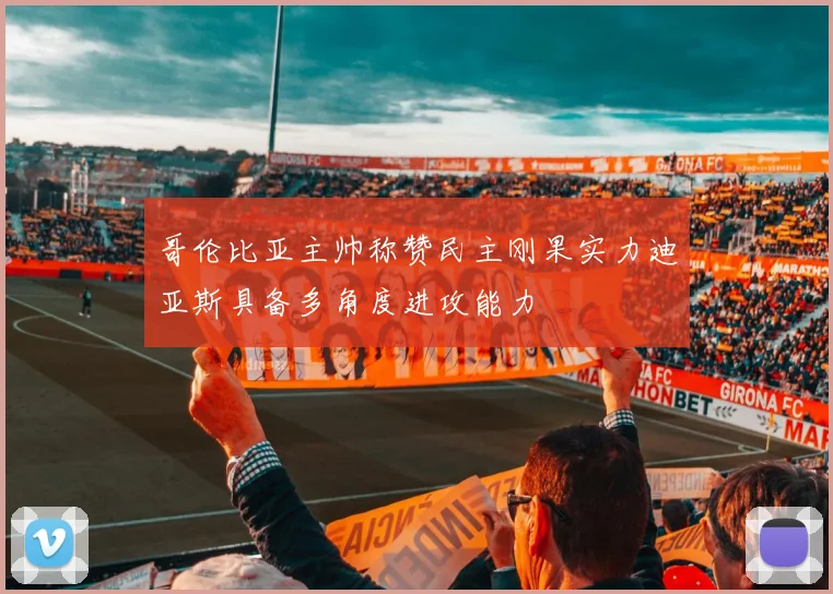 哥伦比亚主帅称赞民主刚果实力迪亚斯具备多角度进攻能力