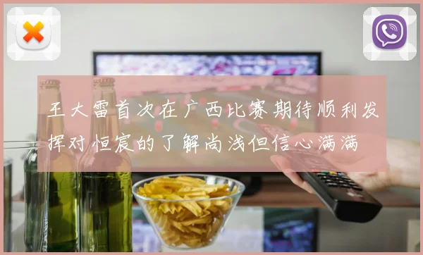 王大雷首次在广西比赛期待顺利发挥对恒宸的了解尚浅但信心满满