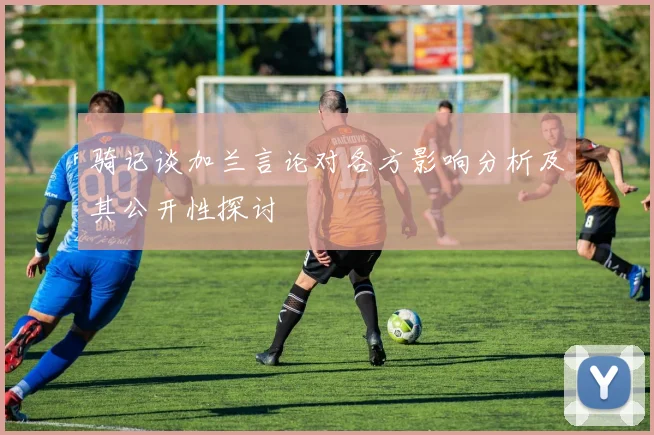 骑记谈加兰言论对各方影响分析及其公开性探讨