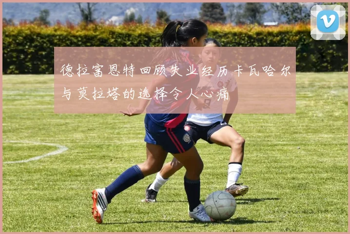 德拉富恩特回顾失业经历卡瓦哈尔与莫拉塔的选择令人心痛