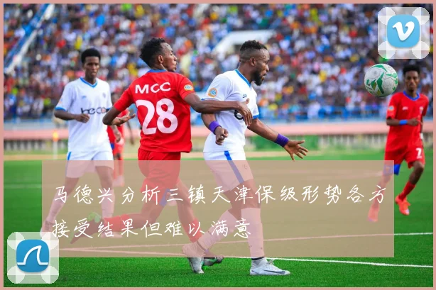 马德兴分析三镇天津保级形势各方接受结果但难以满意