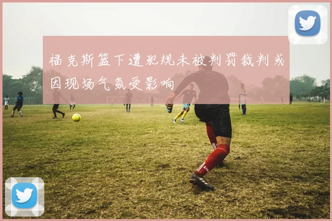 福克斯篮下遭犯规未被判罚裁判或因现场气氛受影响