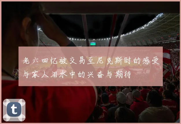老六回忆被交易至尼克斯时的感受与家人泪水中的兴奋与期待